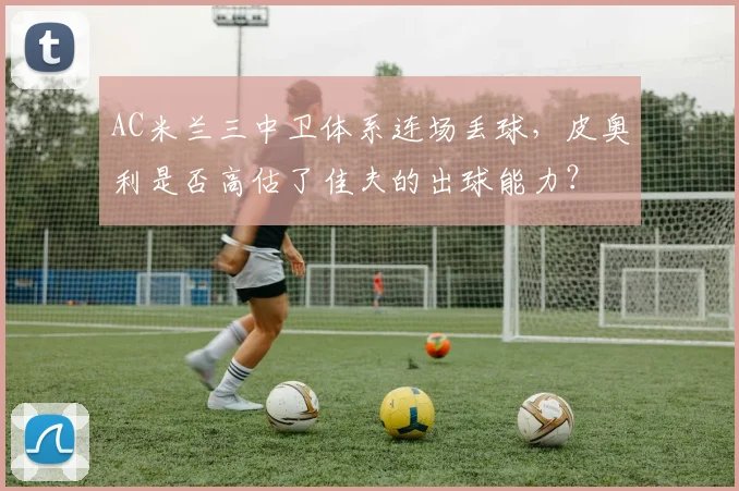 AC米兰三中卫体系连场丢球，皮奥利是否高估了佳夫的出球能力？